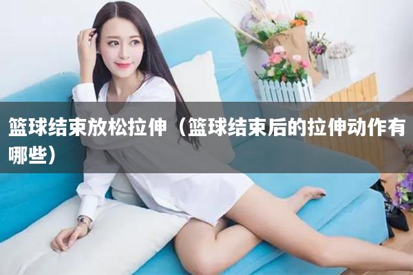 篮球结束放松拉伸（篮球结束后的拉伸动作有哪些）