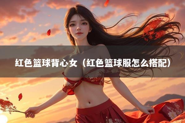 红色篮球背心女（红色篮球服怎么搭配）
