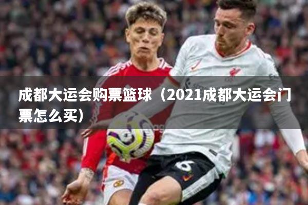 成都大运会购票篮球（2021成都大运会门票怎么买）